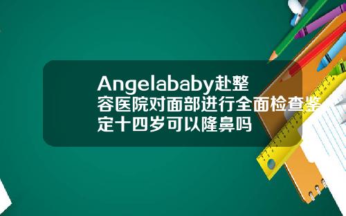 Angelababy赴整容医院对面部进行全面检查鉴定十四岁可以隆鼻吗