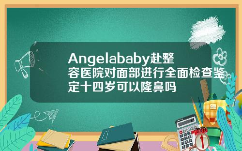 Angelababy赴整容医院对面部进行全面检查鉴定十四岁可以隆鼻吗