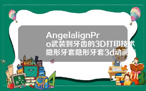 AngelalignPro武装到牙齿的3D打印技术隐形牙套隐形牙套3d动画怎么看方案好不好
