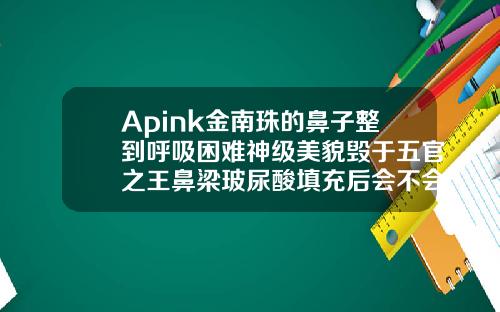 Apink金南珠的鼻子整到呼吸困难神级美貌毁于五官之王鼻梁玻尿酸填充后会不会眼距变窄了