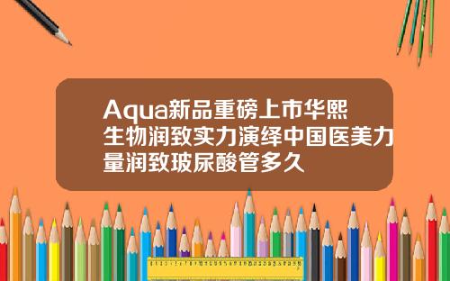 Aqua新品重磅上市华熙生物润致实力演绎中国医美力量润致玻尿酸管多久