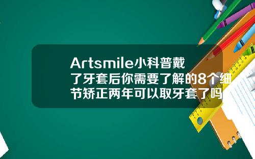 Artsmile小科普戴了牙套后你需要了解的8个细节矫正两年可以取牙套了吗