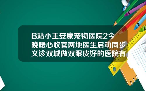 B站小主安康宠物医院2今晚暖心收官两地医生启动同步义诊双城做双眼皮好的医院有哪些