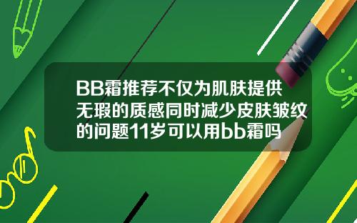 BB霜推荐不仅为肌肤提供无瑕的质感同时减少皮肤皱纹的问题11岁可以用bb霜吗