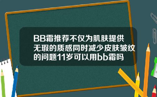BB霜推荐不仅为肌肤提供无瑕的质感同时减少皮肤皱纹的问题11岁可以用bb霜吗