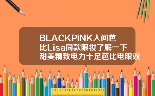 BLACKPINK人间芭比Lisa同款眼妆了解一下甜美精致电力十足芭比电眼双眼皮效果图