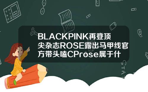 BLACKPINK再登顶尖杂志ROSE露出马甲线官方带头嗑CProse属于什么脸型