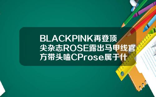 BLACKPINK再登顶尖杂志ROSE露出马甲线官方带头嗑CProse属于什么脸型