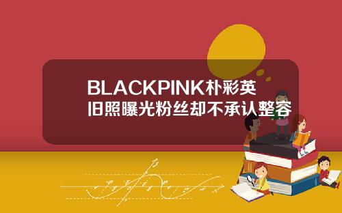BLACKPINK朴彩英旧照曝光粉丝却不承认整容