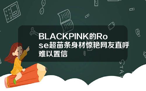 BLACKPINK的Rose超苗条身材惊艳网友直呼难以置信