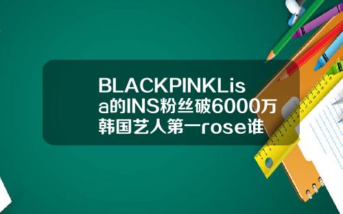 BLACKPINKLisa的INS粉丝破6000万韩国艺人第一rose谁