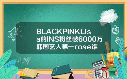 BLACKPINKLisa的INS粉丝破6000万韩国艺人第一rose谁