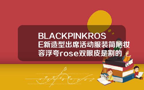 BLACKPINKROSE新造型出席活动服装简陋妆容浮夸rose双眼皮是割的吗多少钱一次