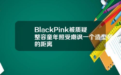 BlackPink被质疑整容童年照受嘲讽一个造型师的距离