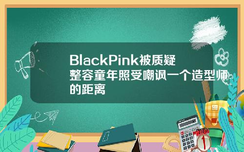 BlackPink被质疑整容童年照受嘲讽一个造型师的距离