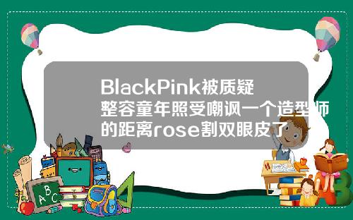 BlackPink被质疑整容童年照受嘲讽一个造型师的距离rose割双眼皮了