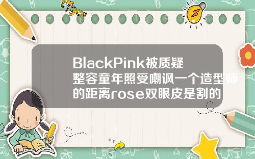 BlackPink被质疑整容童年照受嘲讽一个造型师的距离rose双眼皮是割的吗多少钱一次