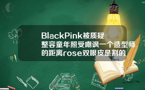 BlackPink被质疑整容童年照受嘲讽一个造型师的距离rose双眼皮是割的吗还是割的