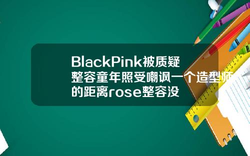 BlackPink被质疑整容童年照受嘲讽一个造型师的距离rose整容没