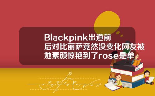 Blackpink出道前后对比丽萨竟然没变化网友被她素颜惊艳到了rose是单眼皮还是双眼皮