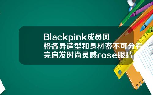 Blackpink成员风格各异造型和身材密不可分看完启发时尚灵感rose眼睛图片