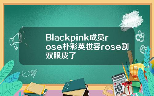 Blackpink成员rose朴彩英妆容rose割双眼皮了