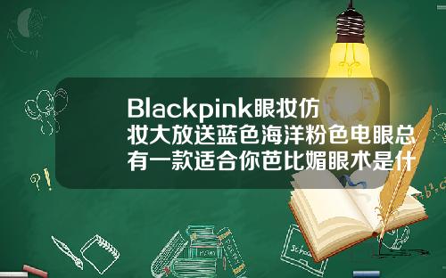 Blackpink眼妆仿妆大放送蓝色海洋粉色电眼总有一款适合你芭比媚眼术是什么