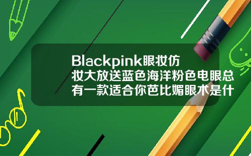 Blackpink眼妆仿妆大放送蓝色海洋粉色电眼总有一款适合你芭比媚眼术是什么