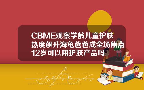 CBME观察学龄儿童护肤热度飙升海龟爸爸成全场焦点12岁可以用护肤产品吗
