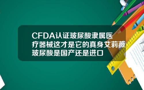 CFDA认证玻尿酸隶属医疗器械这才是它的真身艾莉薇玻尿酸是国产还是进口