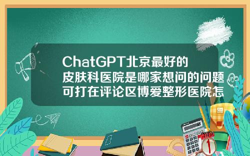 ChatGPT北京最好的皮肤科医院是哪家想问的问题可打在评论区博爱整形医院怎么样