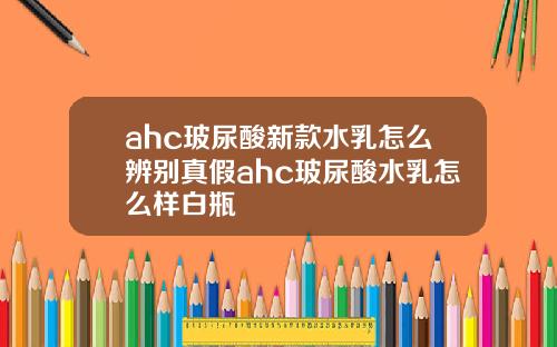 ahc玻尿酸新款水乳怎么辨别真假ahc玻尿酸水乳怎么样白瓶
