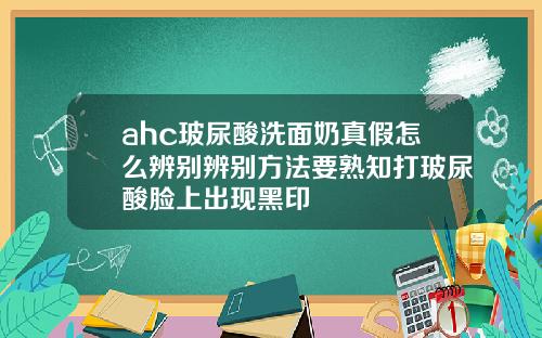 ahc玻尿酸洗面奶真假怎么辨别辨别方法要熟知打玻尿酸脸上出现黑印