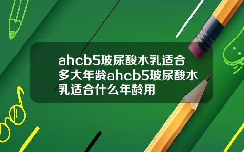 ahcb5玻尿酸水乳适合多大年龄ahcb5玻尿酸水乳适合什么年龄用