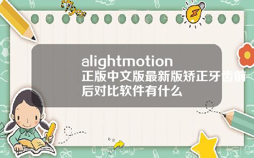 alightmotion正版中文版最新版矫正牙齿前后对比软件有什么