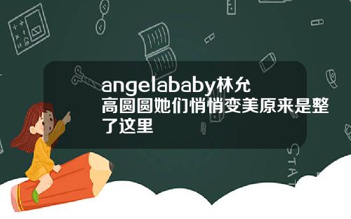 angelababy林允高圆圆她们悄悄变美原来是整了这里