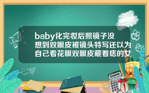 baby化完妆后照镜子没想到双眼皮被镜头特写还以为自己看花眼双眼皮藏着痣的女人