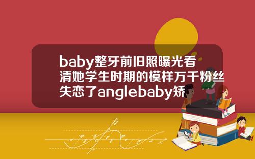 baby整牙前旧照曝光看清她学生时期的模样万千粉丝失恋了anglebaby矫正牙齿