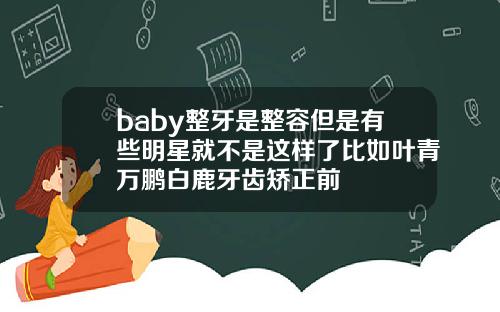 baby整牙是整容但是有些明星就不是这样了比如叶青万鹏白鹿牙齿矫正前