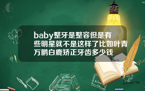 baby整牙是整容但是有些明星就不是这样了比如叶青万鹏白鹿矫正牙齿多少钱
