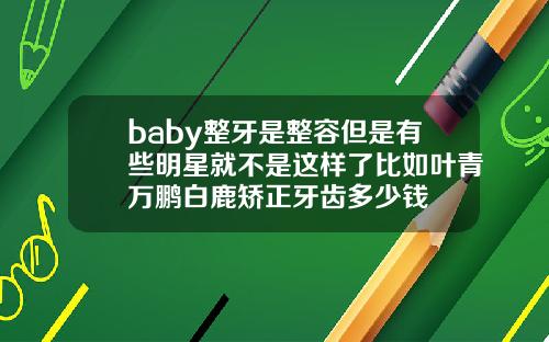 baby整牙是整容但是有些明星就不是这样了比如叶青万鹏白鹿矫正牙齿多少钱