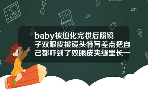 baby被迫化完妆后照镜子双眼皮被镜头特写差点把自己都吓到了双眼皮夹缝里长一颗痣女人