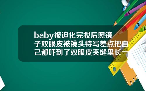 baby被迫化完妆后照镜子双眼皮被镜头特写差点把自己都吓到了双眼皮夹缝里长一颗痣女人
