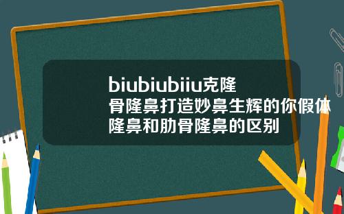 biubiubiiu克隆骨隆鼻打造妙鼻生辉的你假体隆鼻和肋骨隆鼻的区别