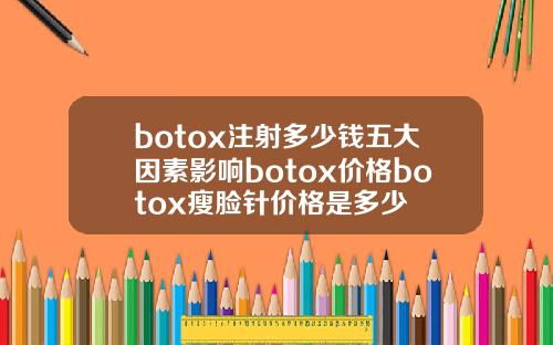 botox注射多少钱五大因素影响botox价格botox瘦脸针价格是多少