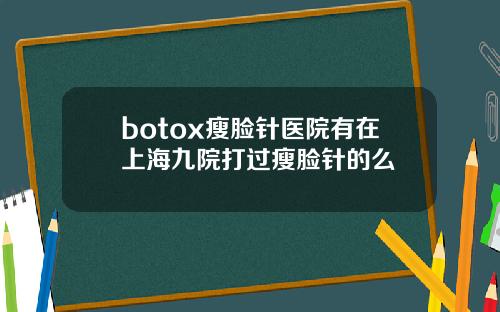 botox瘦脸针医院有在上海九院打过瘦脸针的么