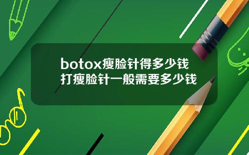 botox瘦脸针得多少钱打瘦脸针一般需要多少钱