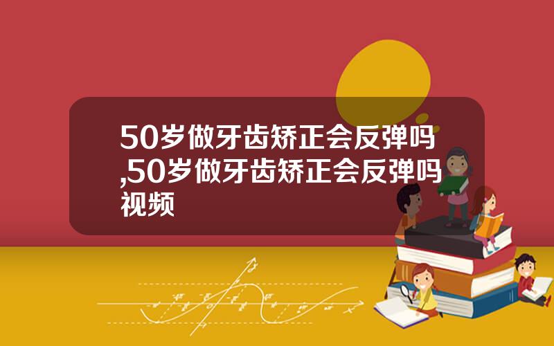 50岁做牙齿矫正会反弹吗,50岁做牙齿矫正会反弹吗视频