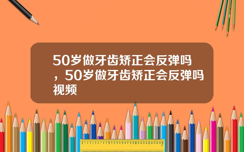 50岁做牙齿矫正会反弹吗，50岁做牙齿矫正会反弹吗视频