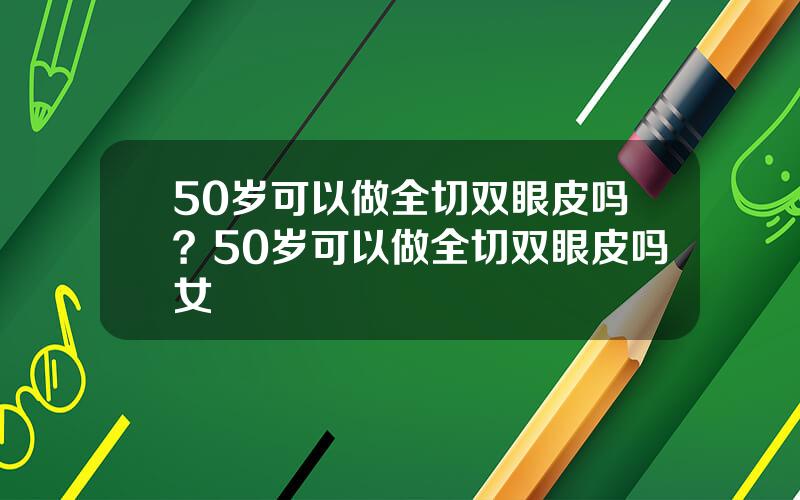 50岁可以做全切双眼皮吗？50岁可以做全切双眼皮吗女